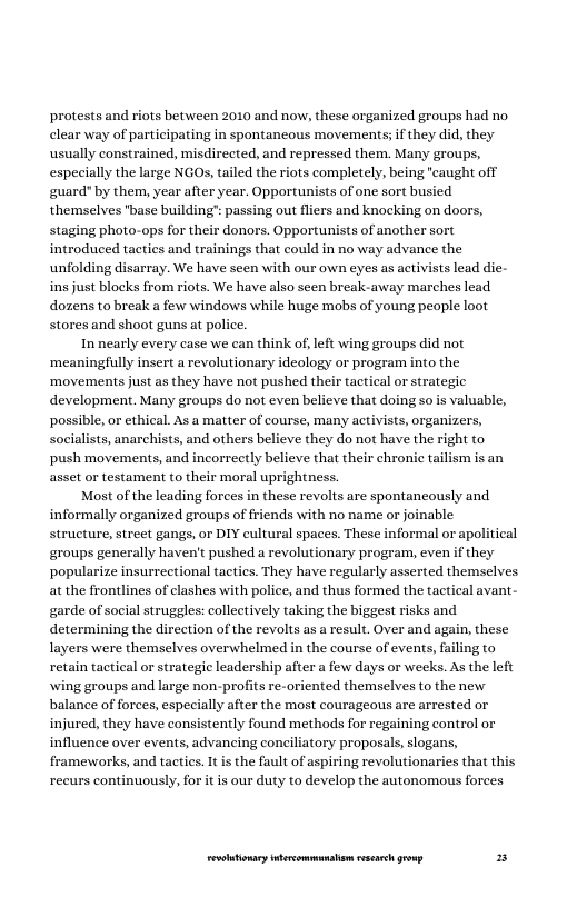 protests and riots between 2010 and now, these organized groups had no. clear way of participating in spontaneous movements; if they did, they usually constrained, misdirected, and repressed them. Many groups, especially the large NGOs, tailed the riots completely, being "caught off guard" by them, year after year. Opportunists of one sort busied themselves "base building’ passing out fliers and knocking on doors, staging photo-ops for their donors. Opportunists of another sort introduced tactics and trainings that could in no way advance the unfolding disarray. We have scen with our own eyes as activists lead die- ins just blocks from riots. We have also sen break-away marches lead dozens to break a few windows while huge mobs of young people loot stores and shoot guns at police.  In nearly every case we can think of, left wing groups did not ‘meaningfully insert a revolutionary ideology or program into the ‘movements just as they have not pushed their tactical or strategic development. Many groups do not even believe that doing so is valuable, possible, or ethical. As a matter of course, many activists, organizers, socialists, anarchists, and others believe they do not have the right to push movements, and incorrectly believe that their chronic tailism is an, asset or testament to their moral uprightness.  Most of the leading forces in these revolts are spontancously and informally organized groups of friends with no name or joinable structure, street gangs, or DIY cultural spaces. These informal or apolitical groups generally haven’t pushed a revolutionary program, even if they ‘popularize insurrectional tactics. They have regularly asserted themselves at the frontlines of clashes with police, and thus formed the tactical avant- garde of social struggles: collectively taking the biggest risks and determining the direction of the revolts as  result. Over and again, these layers were themselves overwhelmed in the course of events, failing to retain tactical or strategic leadership after a few days or weeks. As the left wing groups and large non-profits re-oriented themselves o the new balance of forces, especially after the most courageous are arrested or injured, they have consistently found methods for regaining control or influence over events, advancing conciliatory proposals, slogans, frameworks, and tactics. It is the fault of aspiring revolutionaries that this recurs continuously, for it is our duty to develop the autonomous forces  LR ——— = 